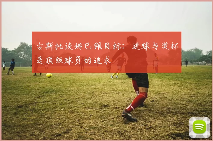 古斯托谈姆巴佩目标：进球与奖杯是顶级球员的追求
